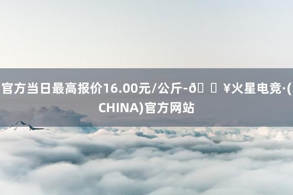 官方当日最高报价16.00元/公斤-🔥火星电竞·(CHINA)官方网站