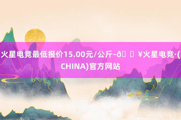 火星电竞最低报价15.00元/公斤-🔥火星电竞·(CHINA)官方网站