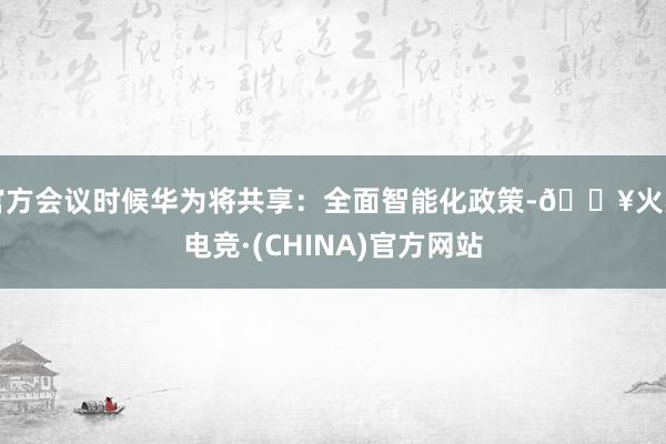 官方会议时候华为将共享：全面智能化政策-🔥火星电竞·(CHINA)官方网站