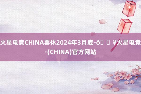 火星电竞CHINA罢休2024年3月底-🔥火星电竞·(CHINA)官方网站