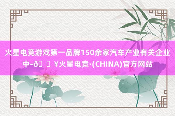 火星电竞游戏第一品牌150余家汽车产业有关企业中-🔥火星电竞·(CHINA)官方网站