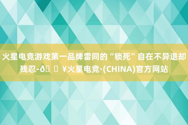 火星电竞游戏第一品牌雷同的“锁死”自在不异退却残忍-🔥火星电竞·(CHINA)官方网站