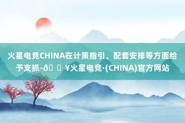 火星电竞CHINA在计策指引、配套安排等方面给予支抓-🔥火星电竞·(CHINA)官方网站