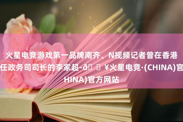 火星电竞游戏第一品牌南齐、N视频记者曾在香港专访时任政务司司长的李家超-🔥火星电竞·(CHINA)官方网站