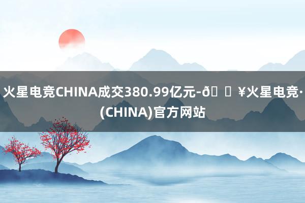 火星电竞CHINA成交380.99亿元-🔥火星电竞·(CHINA)官方网站