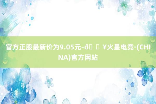 官方正股最新价为9.05元-🔥火星电竞·(CHINA)官方网站