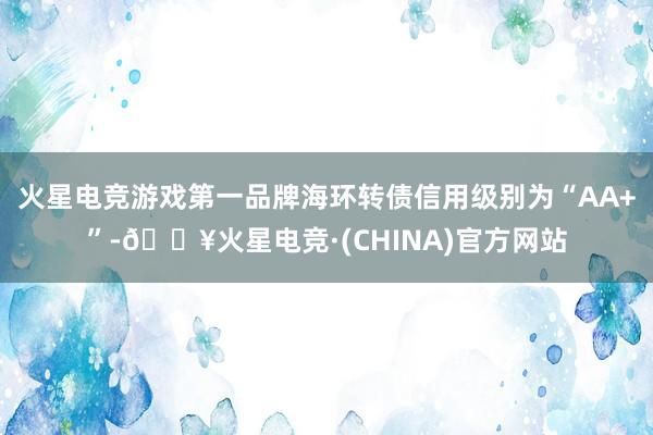 火星电竞游戏第一品牌海环转债信用级别为“AA+”-🔥火星电竞·(CHINA)官方网站