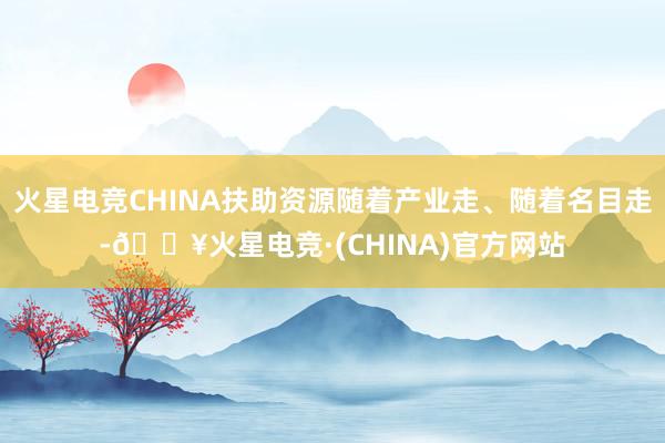 火星电竞CHINA扶助资源随着产业走、随着名目走-🔥火星电竞·(CHINA)官方网站