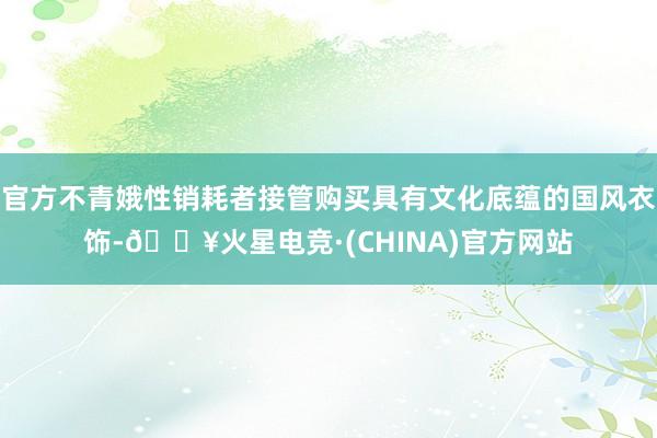 官方不青娥性销耗者接管购买具有文化底蕴的国风衣饰-🔥火星电竞·(CHINA)官方网站