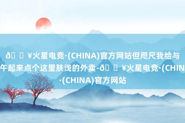 🔥火星电竞·(CHINA)官方网站但咫尺我给与一觉睡到中午起来点个这里肤浅的外卖-🔥火星电竞·(CHINA)官方网站