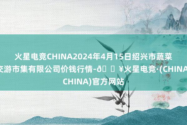 火星电竞CHINA2024年4月15日绍兴市蔬菜果品批发交游市集有限公司价钱行情-🔥火星电竞·(CHINA)官方网站