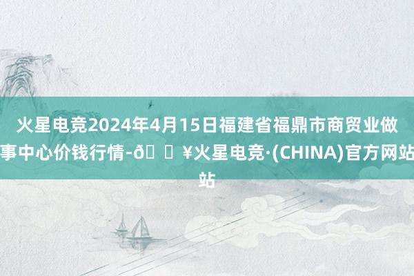 火星电竞2024年4月15日福建省福鼎市商贸业做事中心价钱行情-🔥火星电竞·(CHINA)官方网站