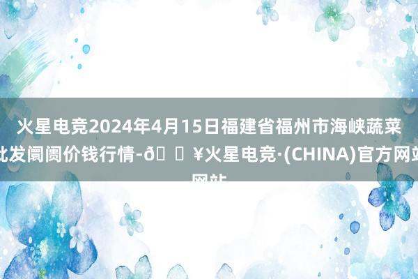 火星电竞2024年4月15日福建省福州市海峡蔬菜批发阛阓价钱行情-🔥火星电竞·(CHINA)官方网站