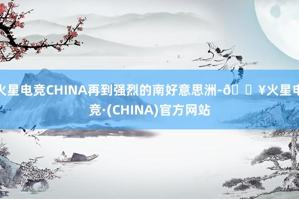 火星电竞CHINA再到强烈的南好意思洲-🔥火星电竞·(CHINA)官方网站