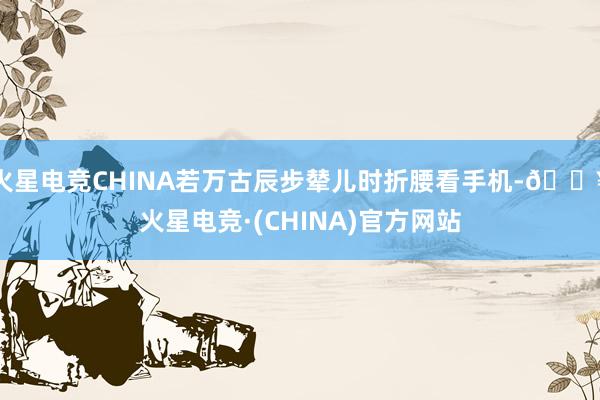 火星电竞CHINA若万古辰步辇儿时折腰看手机-🔥火星电竞·(CHINA)官方网站