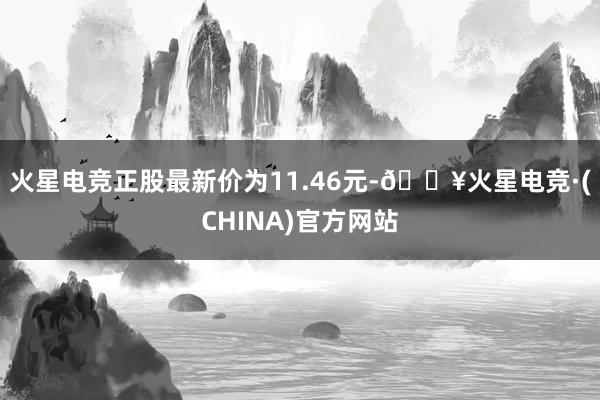 火星电竞正股最新价为11.46元-🔥火星电竞·(CHINA)官方网站