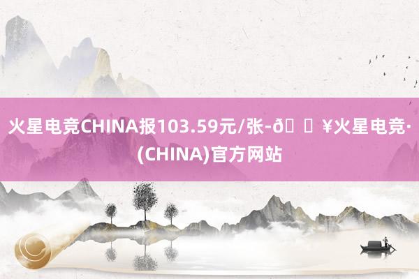 火星电竞CHINA报103.59元/张-🔥火星电竞·(CHINA)官方网站