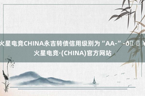 火星电竞CHINA永吉转债信用级别为“AA-”-🔥火星电竞·(CHINA)官方网站