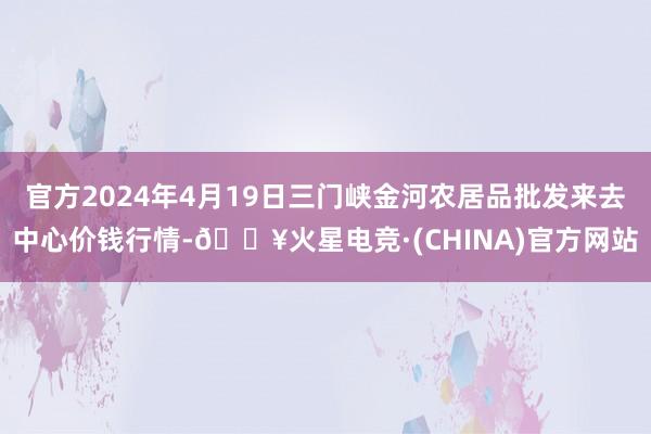 官方2024年4月19日三门峡金河农居品批发来去中心价钱行情-🔥火星电竞·(CHINA)官方网站