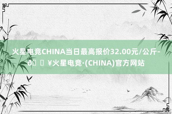 火星电竞CHINA当日最高报价32.00元/公斤-🔥火星电竞·(CHINA)官方网站