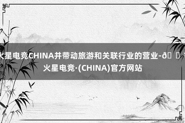 火星电竞CHINA并带动旅游和关联行业的营业-🔥火星电竞·(CHINA)官方网站