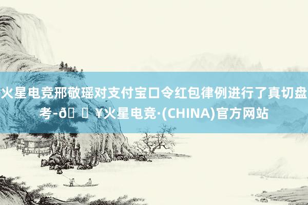 火星电竞邢敬瑶对支付宝口令红包律例进行了真切盘考-🔥火星电竞·(CHINA)官方网站