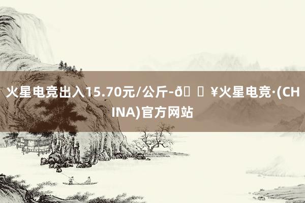 火星电竞出入15.70元/公斤-🔥火星电竞·(CHINA)官方网站