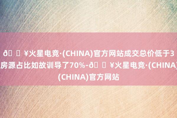 🔥火星电竞·(CHINA)官方网站成交总价低于300万元的房源占比如故训导了70%-🔥火星电竞·(CHINA)官方网站