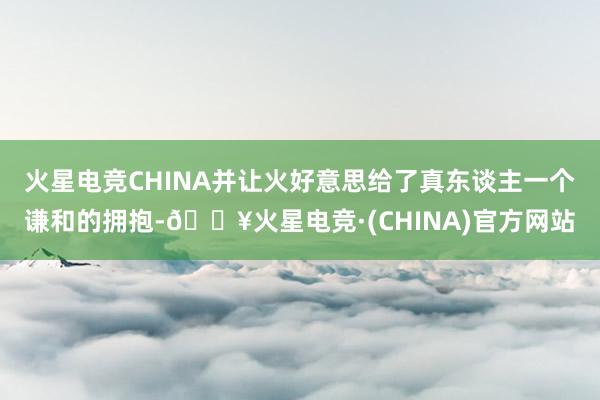 火星电竞CHINA并让火好意思给了真东谈主一个谦和的拥抱-🔥火星电竞·(CHINA)官方网站