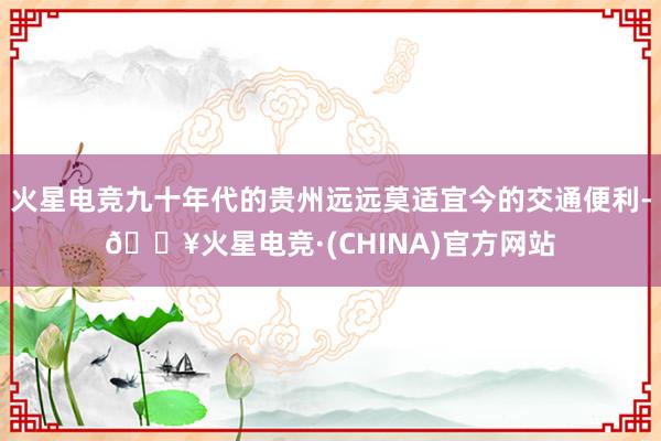 火星电竞九十年代的贵州远远莫适宜今的交通便利-🔥火星电竞·(CHINA)官方网站