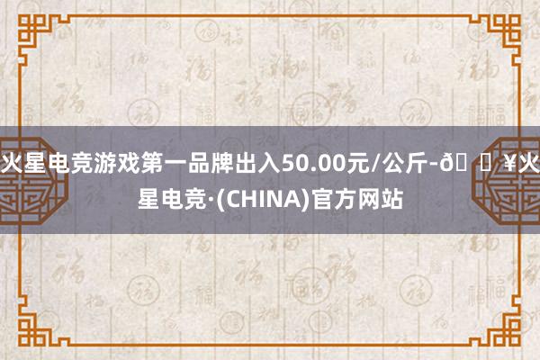 火星电竞游戏第一品牌出入50.00元/公斤-🔥火星电竞·(CHINA)官方网站