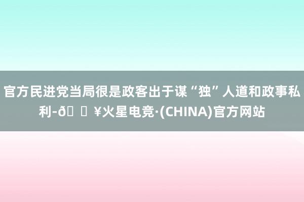 官方民进党当局很是政客出于谋“独”人道和政事私利-🔥火星电竞·(CHINA)官方网站