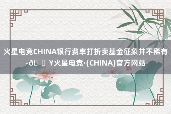 火星电竞CHINA银行费率打折卖基金征象并不稀有-🔥火星电竞·(CHINA)官方网站