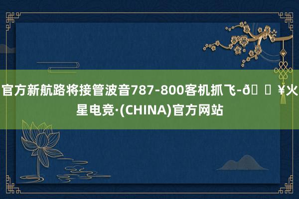 官方新航路将接管波音787-800客机抓飞-🔥火星电竞·(CHINA)官方网站