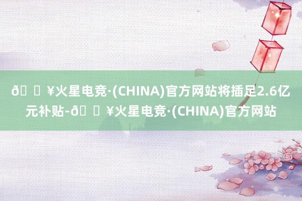 🔥火星电竞·(CHINA)官方网站将插足2.6亿元补贴-🔥火星电竞·(CHINA)官方网站