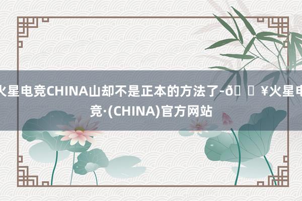 火星电竞CHINA山却不是正本的方法了-🔥火星电竞·(CHINA)官方网站