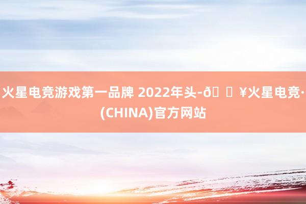 火星电竞游戏第一品牌 　　2022年头-🔥火星电竞·(CHINA)官方网站