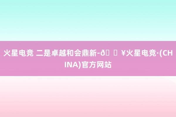 火星电竞 　　二是卓越和会鼎新-🔥火星电竞·(CHINA)官方网站