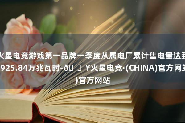 火星电竞游戏第一品牌一季度从属电厂累计售电量达到4925.84万兆瓦时-🔥火星电竞·(CHINA)官方网站