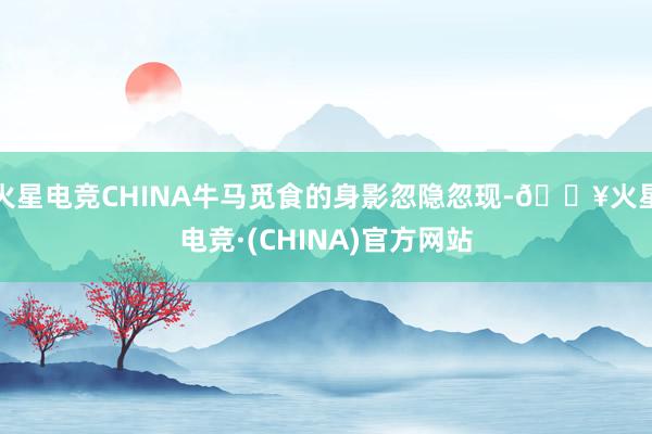 火星电竞CHINA牛马觅食的身影忽隐忽现-🔥火星电竞·(CHINA)官方网站