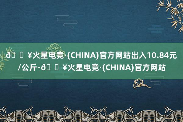 🔥火星电竞·(CHINA)官方网站出入10.84元/公斤-🔥火星电竞·(CHINA)官方网站