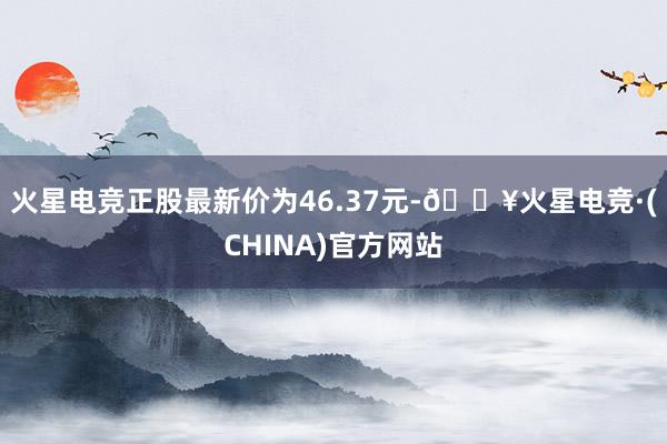 火星电竞正股最新价为46.37元-🔥火星电竞·(CHINA)官方网站