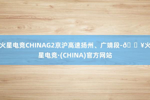 火星电竞CHINAG2京沪高速扬州、广靖段-🔥火星电竞·(CHINA)官方网站