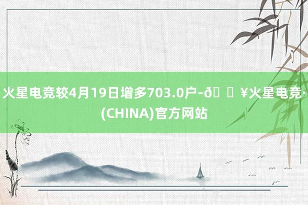 火星电竞较4月19日增多703.0户-🔥火星电竞·(CHINA)官方网站