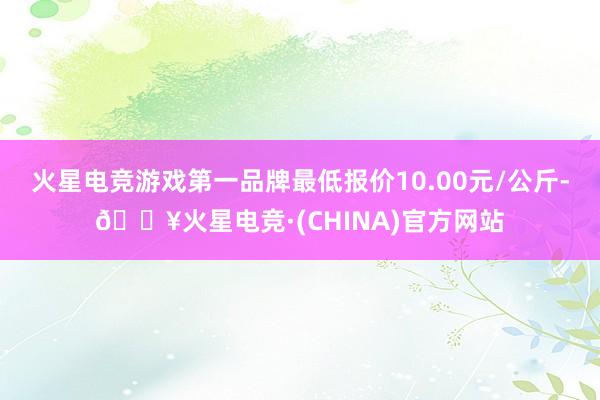 火星电竞游戏第一品牌最低报价10.00元/公斤-🔥火星电竞·(CHINA)官方网站