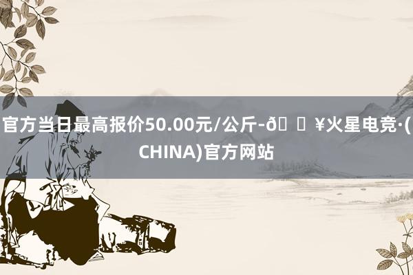 官方当日最高报价50.00元/公斤-🔥火星电竞·(CHINA)官方网站