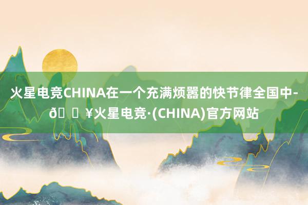 火星电竞CHINA在一个充满烦嚣的快节律全国中-🔥火星电竞·(CHINA)官方网站