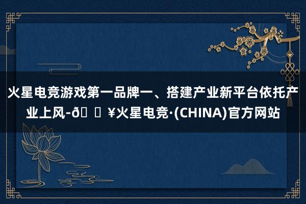 火星电竞游戏第一品牌一、搭建产业新平台依托产业上风-🔥火星电竞·(CHINA)官方网站