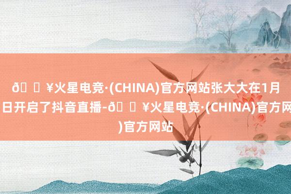 🔥火星电竞·(CHINA)官方网站张大大在1月31日开启了抖音直播-🔥火星电竞·(CHINA)官方网站