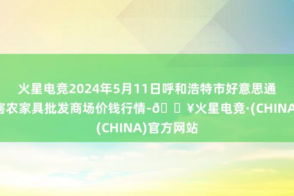 火星电竞2024年5月11日呼和浩特市好意思通首府无公害农家具批发商场价钱行情-🔥火星电竞·(CHINA)官方网站